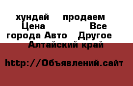 хундай 78 продаем › Цена ­ 650 000 - Все города Авто » Другое   . Алтайский край